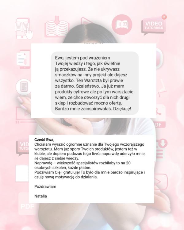 Opinia klientów o warsztacie Jak sprzedawać pliki cyfrowe. Cytuje jedną z opinII: Cześć Ewa. Chciałam wyrazić ogromne uznanie dla Twojego wczorajszego warsztatu. Mam już sporo Twoich produktów, jestem też w klubie, ale dopiero podczas tego warsztatu uderzyło mnie, ile dajesz z siebie wiedzy. Naprawdę większość specjalistów rozbiłaby to na 20 osobnych szkoleń, każde płatne. Podziwiam Cię i gratuluję! To było dla mnie bardzo inspirujące i czuję nową motywację do działania.